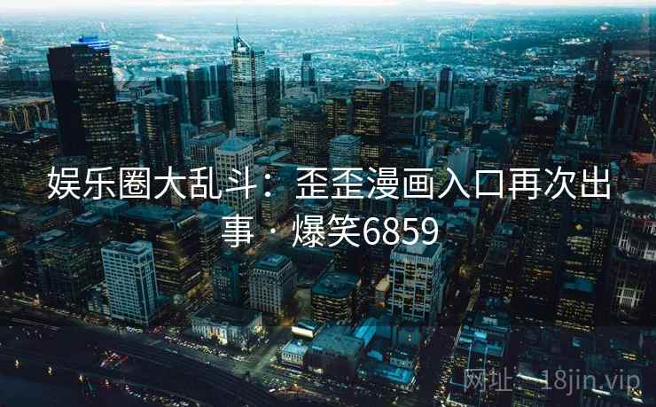 娱乐圈大乱斗:歪歪漫画入口再次出事 · 爆笑6859 娱乐圈大乱斗:歪歪漫画入口再次出事 · 爆笑6859