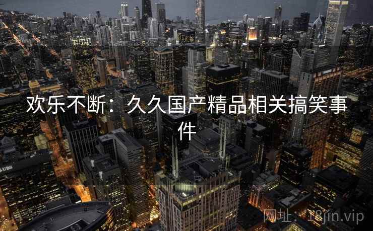 欢乐不断:久久国产精品相关搞笑事件 欢乐不断:久久国产精品相关搞笑事件