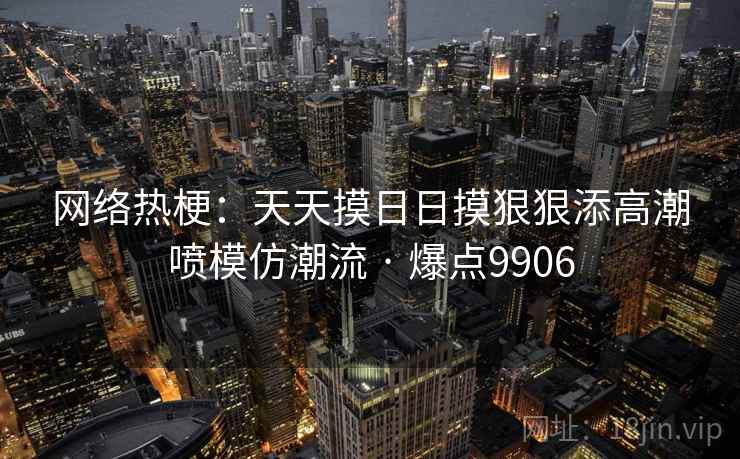 网络热梗:天天摸日日摸狠狠添高潮喷模仿潮流 · 爆点9906 网络热梗:天天摸日日摸狠狠添高潮喷模仿潮流 · 爆点9906