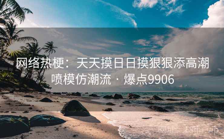 网络热梗:天天摸日日摸狠狠添高潮喷模仿潮流 · 爆点9906 网络热梗:天天摸日日摸狠狠添高潮喷模仿潮流 · 爆点9906