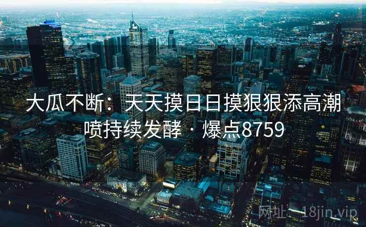 大瓜不断:天天摸日日摸狠狠添高潮喷持续发酵 · 爆点8759 大瓜不断:天天摸日日摸狠狠添高潮喷持续发酵 · 爆点8759