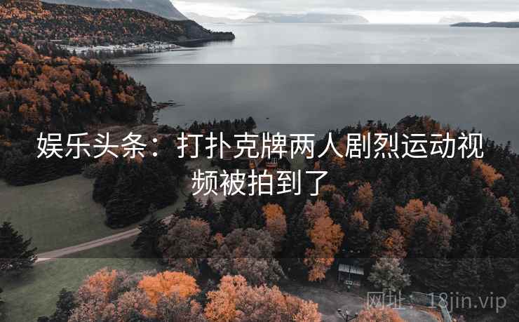 娱乐头条:打扑克牌两人剧烈运动视频被拍到了 娱乐头条:打扑克牌两人剧烈运动视频被拍到了
