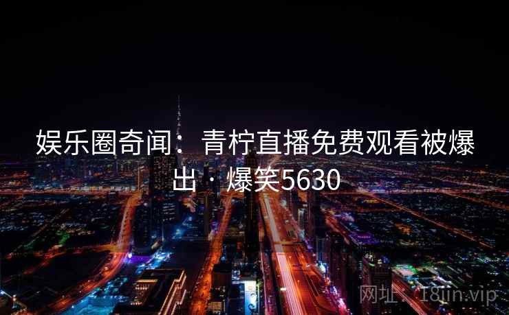 娱乐圈奇闻:青柠直播免费观看被爆出 · 爆笑5630 娱乐圈奇闻:青柠直播免费观看被爆出 · 爆笑5630