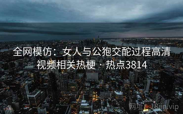 全网模仿：女人与公狍交酡过程高清视频相关热梗 · 热点3814