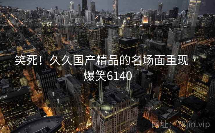笑死！久久国产精品的名场面重现 · 爆笑6140