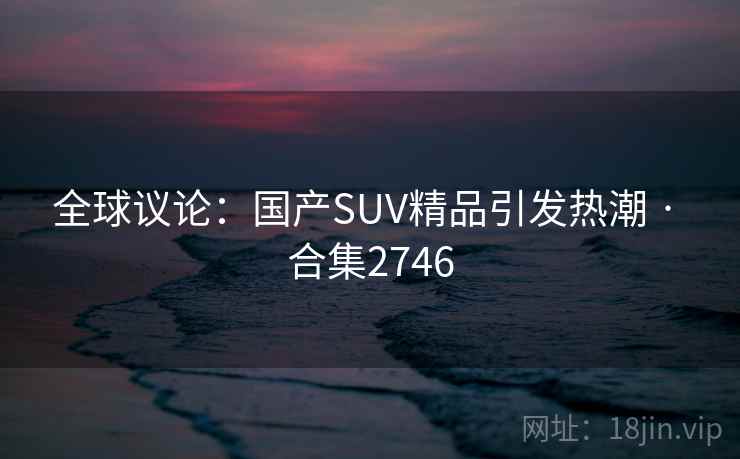全球议论:国产SUV精品引发热潮 · 合集2746 全球议论:国产SUV精品引发热潮 · 合集2746