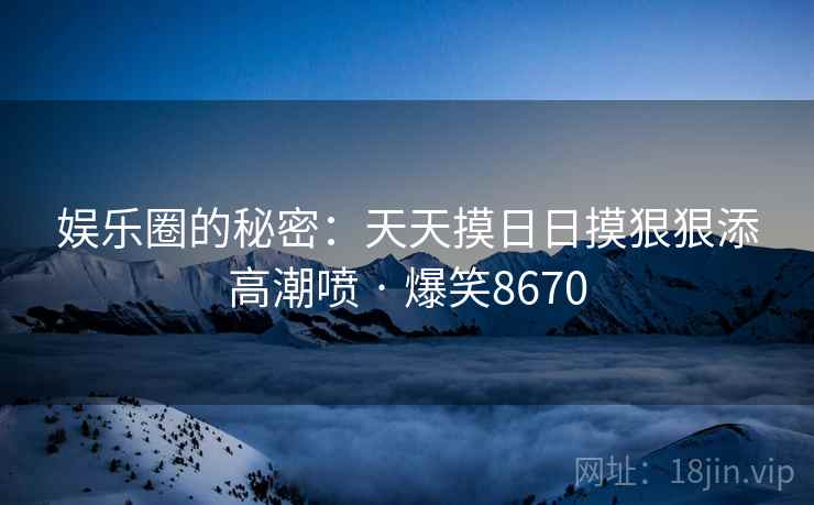 娱乐圈的秘密:天天摸日日摸狠狠添高潮喷 · 爆笑8670 娱乐圈的秘密:天天摸日日摸狠狠添高潮喷 · 爆笑8670