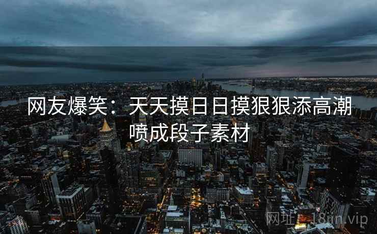 网友爆笑:天天摸日日摸狠狠添高潮喷成段子素材 网友爆笑:天天摸日日摸狠狠添高潮喷成段子素材