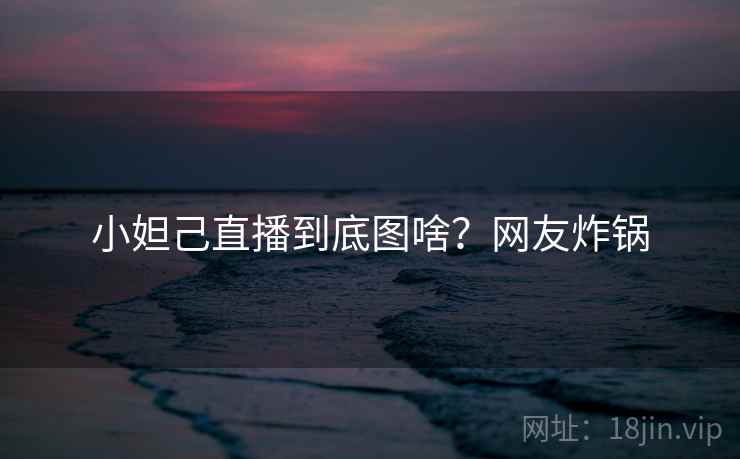 小妲己直播到底图啥?网友炸锅 小妲己直播到底图啥?网友炸锅
