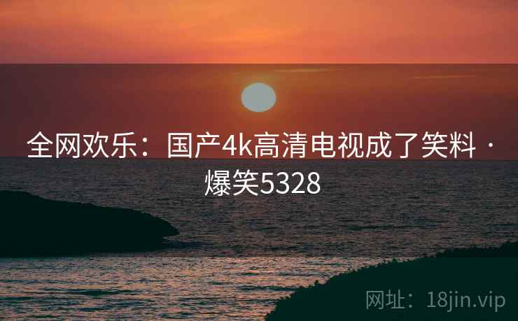 全网欢乐:国产4k高清电视成了笑料 · 爆笑5328 全网欢乐:国产4k高清电视成了笑料 · 爆笑5328