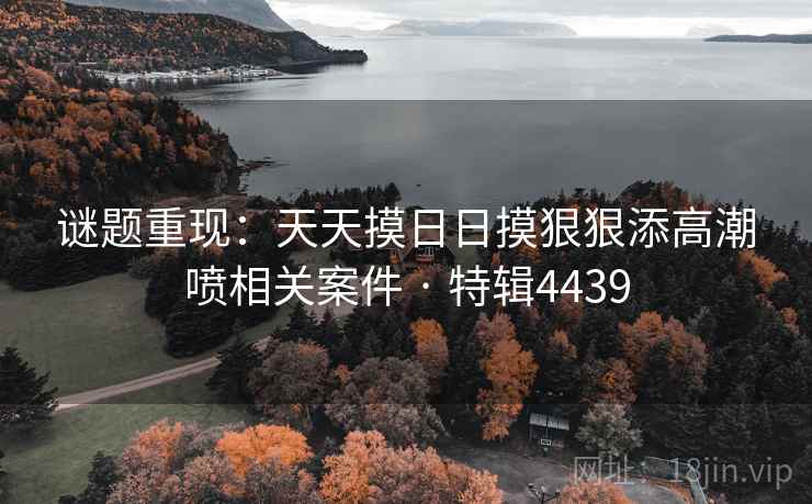 谜题重现：天天摸日日摸狠狠添高潮喷相关案件 · 特辑4439